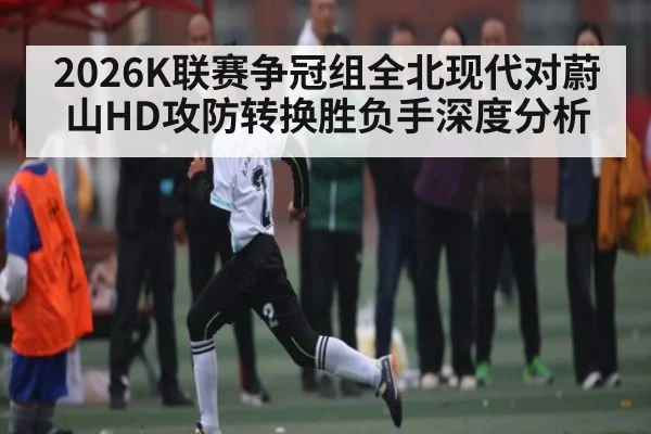 2026K联赛争冠组全北现代对蔚山HD攻防转换胜负手深度分析