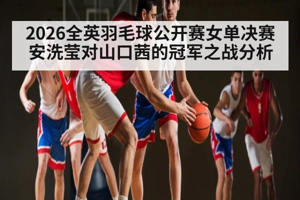 2026全英羽毛球公开赛女单决赛 安洗莹对山口茜的冠军之战分析